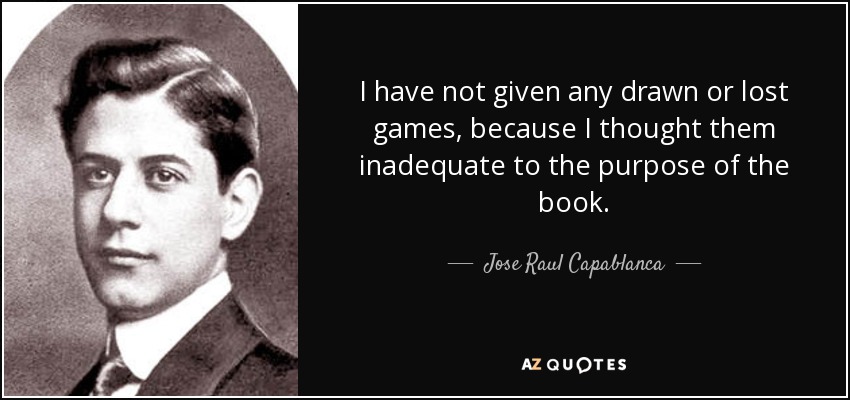 I have not given any drawn or lost games, because I thought them inadequate to the purpose of the book. - Jose Raul Capablanca