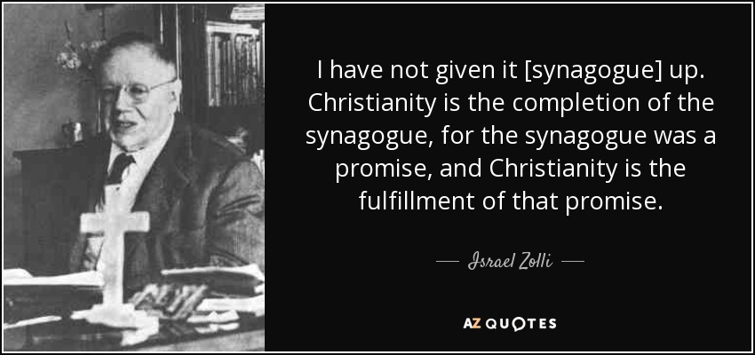 I have not given it [synagogue] up. Christianity is the completion of the synagogue, for the synagogue was a promise, and Christianity is the fulfillment of that promise. - Israel Zolli