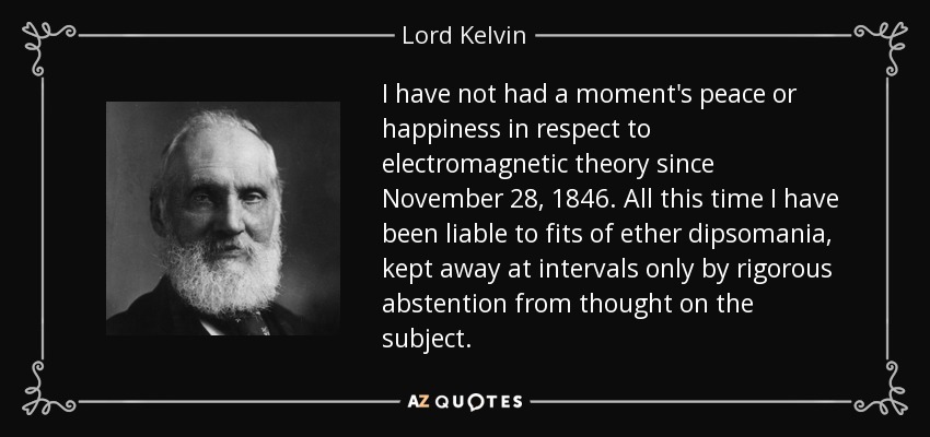 I have not had a moment's peace or happiness in respect to electromagnetic theory since November 28, 1846. All this time I have been liable to fits of ether dipsomania, kept away at intervals only by rigorous abstention from thought on the subject. - Lord Kelvin