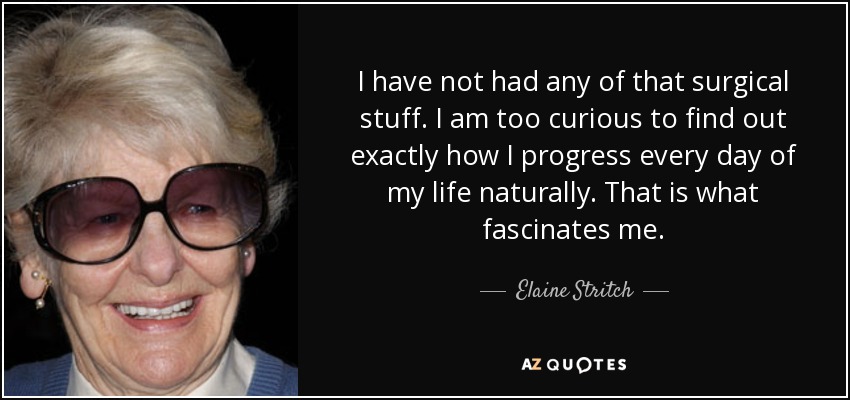 I have not had any of that surgical stuff. I am too curious to find out exactly how I progress every day of my life naturally. That is what fascinates me. - Elaine Stritch