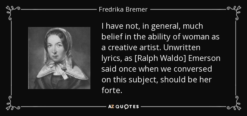 I have not, in general, much belief in the ability of woman as a creative artist. Unwritten lyrics, as [Ralph Waldo] Emerson said once when we conversed on this subject, should be her forte. - Fredrika Bremer