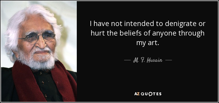 I have not intended to denigrate or hurt the beliefs of anyone through my art. - M. F. Husain