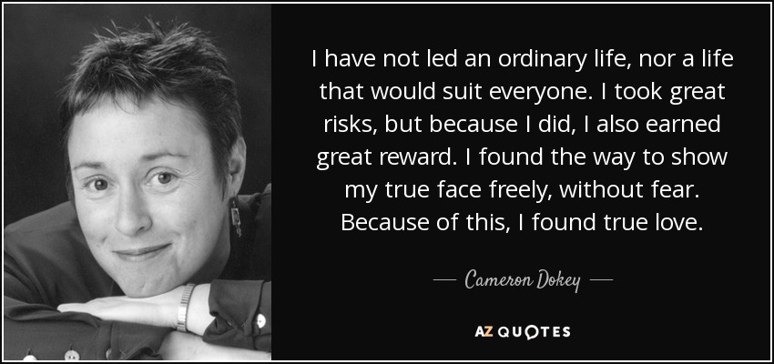 I have not led an ordinary life, nor a life that would suit everyone. I took great risks, but because I did, I also earned great reward. I found the way to show my true face freely, without fear. Because of this, I found true love. - Cameron Dokey