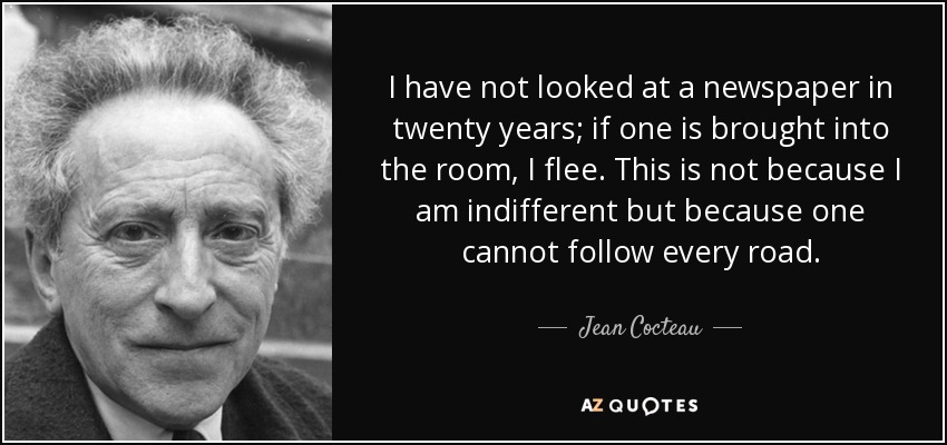 I have not looked at a newspaper in twenty years; if one is brought into the room, I flee. This is not because I am indifferent but because one cannot follow every road. - Jean Cocteau