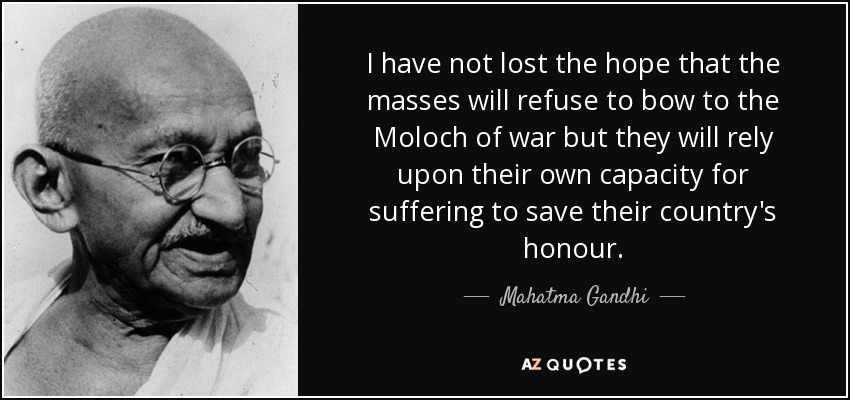 I have not lost the hope that the masses will refuse to bow to the Moloch of war but they will rely upon their own capacity for suffering to save their country's honour. - Mahatma Gandhi