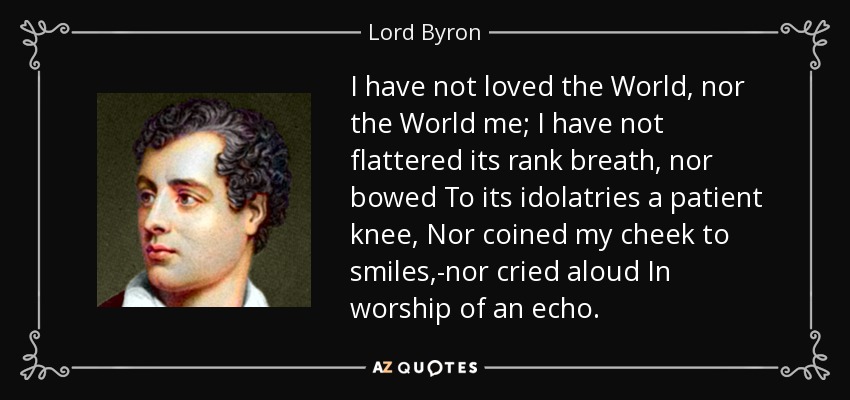 I have not loved the World, nor the World me; I have not flattered its rank breath, nor bowed To its idolatries a patient knee, Nor coined my cheek to smiles,-nor cried aloud In worship of an echo. - Lord Byron