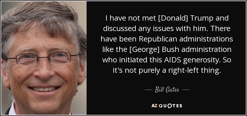 I have not met [Donald] Trump and discussed any issues with him. There have been Republican administrations like the [George] Bush administration who initiated this AIDS generosity. So it's not purely a right-left thing. - Bill Gates