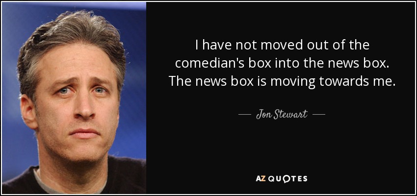 I have not moved out of the comedian's box into the news box. The news box is moving towards me. - Jon Stewart