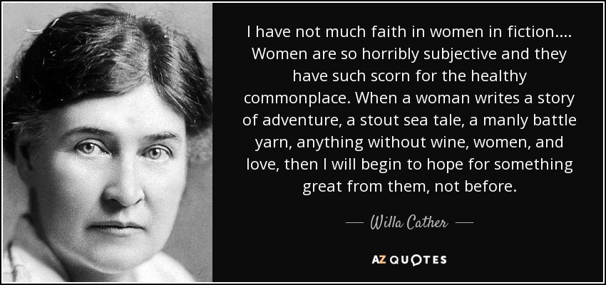 I have not much faith in women in fiction.... Women are so horribly subjective and they have such scorn for the healthy commonplace. When a woman writes a story of adventure, a stout sea tale, a manly battle yarn, anything without wine, women, and love, then I will begin to hope for something great from them, not before. - Willa Cather