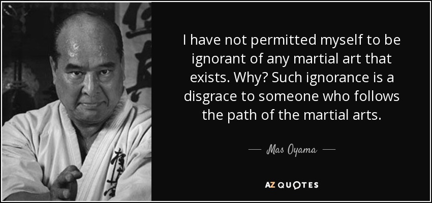 I have not permitted myself to be ignorant of any martial art that exists. Why? Such ignorance is a disgrace to someone who follows the path of the martial arts. - Mas Oyama