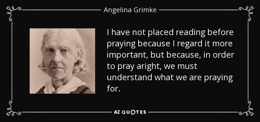 I have not placed reading before praying because I regard it more important, but because, in order to pray aright, we must understand what we are praying for. - Angelina Grimke