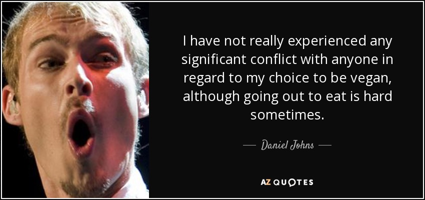 I have not really experienced any significant conflict with anyone in regard to my choice to be vegan, although going out to eat is hard sometimes. - Daniel Johns