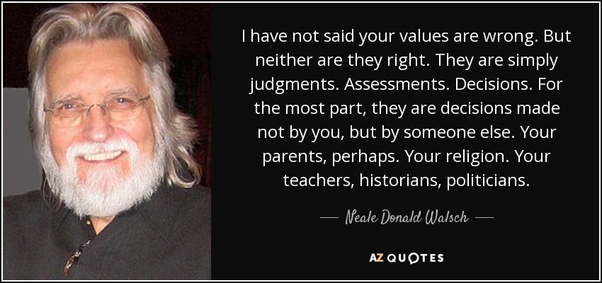 I have not said your values are wrong. But neither are they right. They are simply judgments. Assessments. Decisions. For the most part, they are decisions made not by you, but by someone else. Your parents, perhaps. Your religion. Your teachers, historians, politicians. - Neale Donald Walsch
