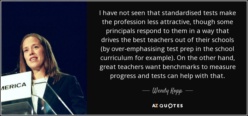 I have not seen that standardised tests make the profession less attractive, though some principals respond to them in a way that drives the best teachers out of their schools (by over-emphasising test prep in the school curriculum for example). On the other hand, great teachers want benchmarks to measure progress and tests can help with that. - Wendy Kopp