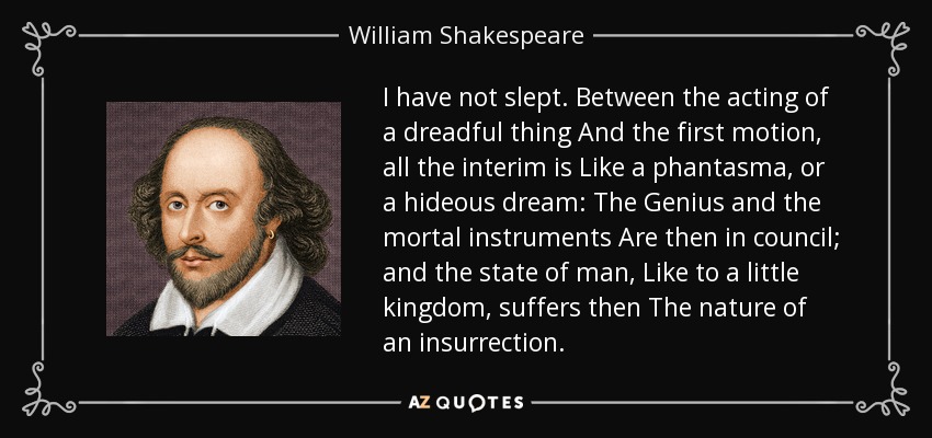 I have not slept. Between the acting of a dreadful thing And the first motion, all the interim is Like a phantasma, or a hideous dream: The Genius and the mortal instruments Are then in council; and the state of man, Like to a little kingdom, suffers then The nature of an insurrection. - William Shakespeare
