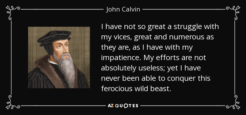 I have not so great a struggle with my vices, great and numerous as they are, as I have with my impatience. My efforts are not absolutely useless; yet I have never been able to conquer this ferocious wild beast. - John Calvin