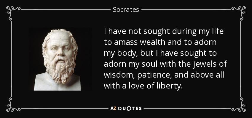 I have not sought during my life to amass wealth and to adorn my body, but I have sought to adorn my soul with the jewels of wisdom, patience, and above all with a love of liberty. - Socrates