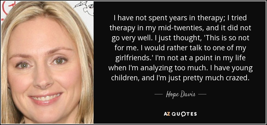 I have not spent years in therapy; I tried therapy in my mid-twenties, and it did not go very well. I just thought, 'This is so not for me. I would rather talk to one of my girlfriends.' I'm not at a point in my life when I'm analyzing too much. I have young children, and I'm just pretty much crazed. - Hope Davis