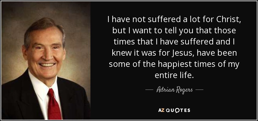 I have not suffered a lot for Christ, but I want to tell you that those times that I have suffered and I knew it was for Jesus, have been some of the happiest times of my entire life. - Adrian Rogers