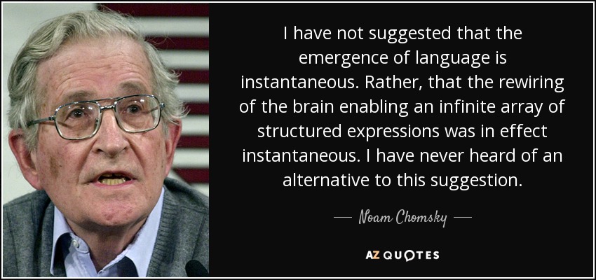 I have not suggested that the emergence of language is instantaneous. Rather, that the rewiring of the brain enabling an infinite array of structured expressions was in effect instantaneous. I have never heard of an alternative to this suggestion. - Noam Chomsky