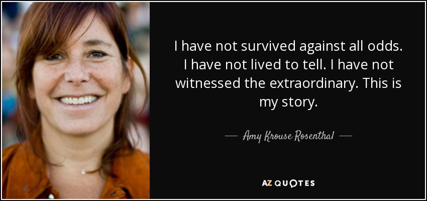 I have not survived against all odds. I have not lived to tell. I have not witnessed the extraordinary. This is my story. - Amy Krouse Rosenthal