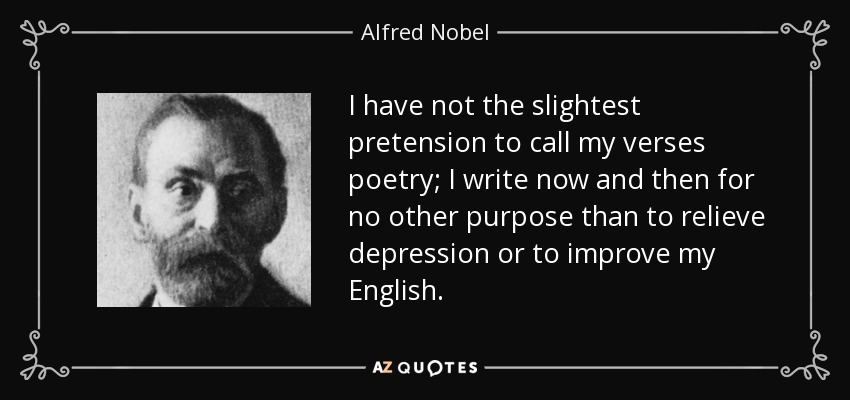 I have not the slightest pretension to call my verses poetry; I write now and then for no other purpose than to relieve depression or to improve my English. - Alfred Nobel