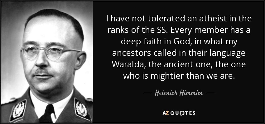 I have not tolerated an atheist in the ranks of the SS. Every member has a deep faith in God, in what my ancestors called in their language Waralda, the ancient one, the one who is mightier than we are. - Heinrich Himmler