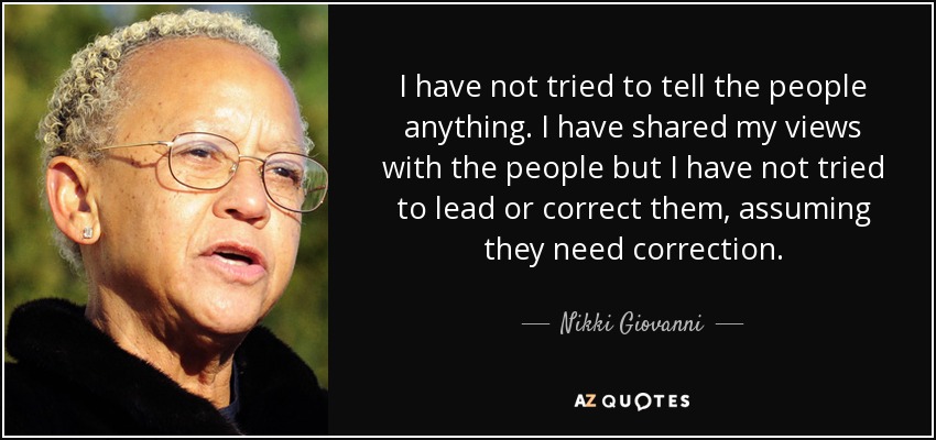 I have not tried to tell the people anything. I have shared my views with the people but I have not tried to lead or correct them, assuming they need correction. - Nikki Giovanni
