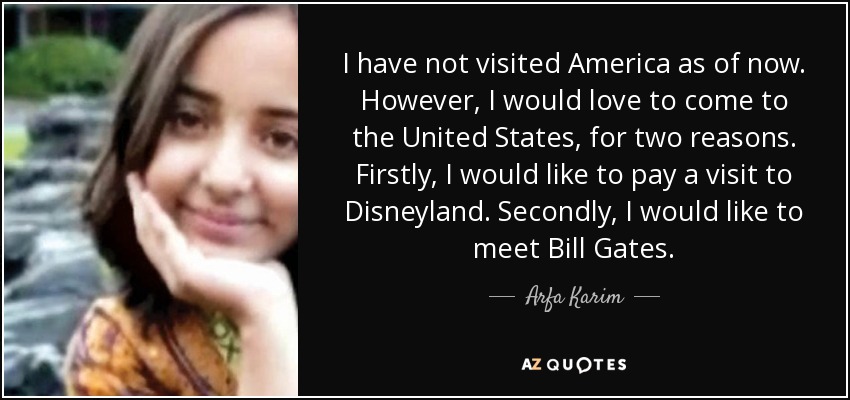 I have not visited America as of now. However, I would love to come to the United States, for two reasons. Firstly, I would like to pay a visit to Disneyland. Secondly, I would like to meet Bill Gates. - Arfa Karim
