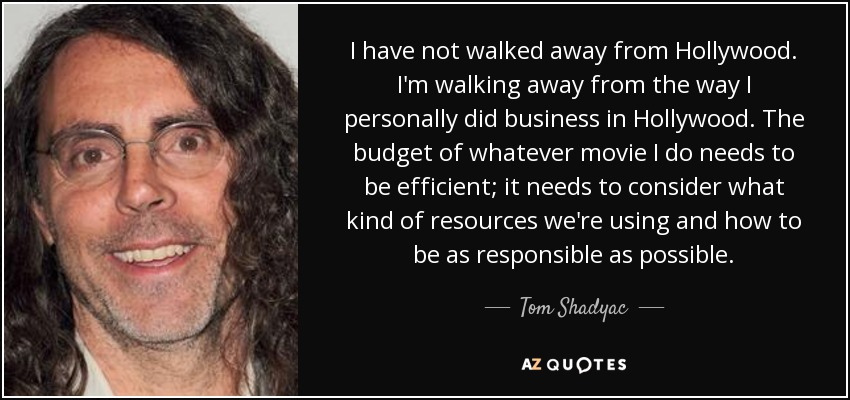 I have not walked away from Hollywood. I'm walking away from the way I personally did business in Hollywood. The budget of whatever movie I do needs to be efficient; it needs to consider what kind of resources we're using and how to be as responsible as possible. - Tom Shadyac