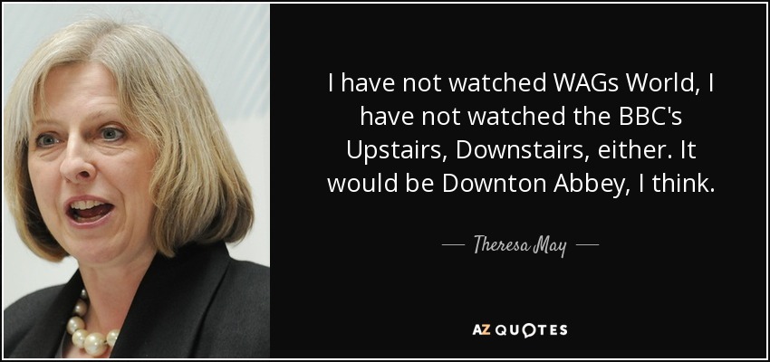 I have not watched WAGs World, I have not watched the BBC's Upstairs, Downstairs, either. It would be Downton Abbey, I think. - Theresa May