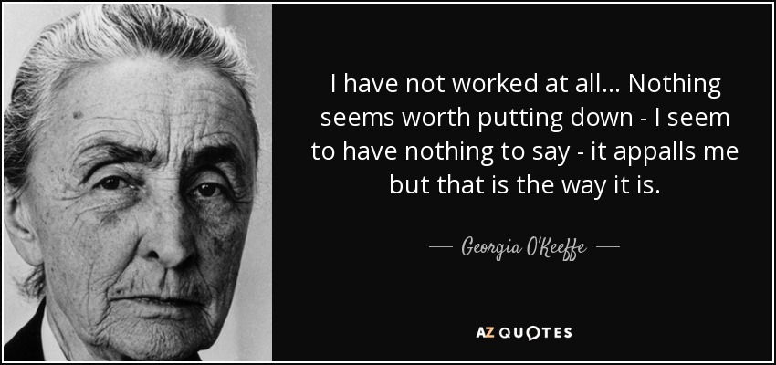 I have not worked at all... Nothing seems worth putting down - I seem to have nothing to say - it appalls me but that is the way it is. - Georgia O'Keeffe