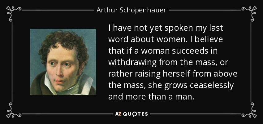 I have not yet spoken my last word about women. I believe that if a woman succeeds in withdrawing from the mass, or rather raising herself from above the mass, she grows ceaselessly and more than a man. - Arthur Schopenhauer
