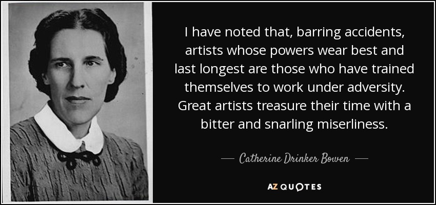 I have noted that, barring accidents, artists whose powers wear best and last longest are those who have trained themselves to work under adversity. Great artists treasure their time with a bitter and snarling miserliness. - Catherine Drinker Bowen
