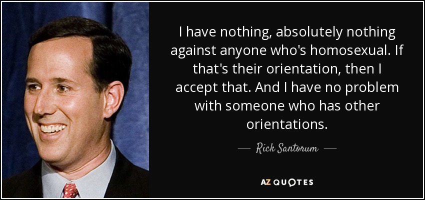 I have nothing, absolutely nothing against anyone who's homosexual. If that's their orientation, then I accept that. And I have no problem with someone who has other orientations. - Rick Santorum
