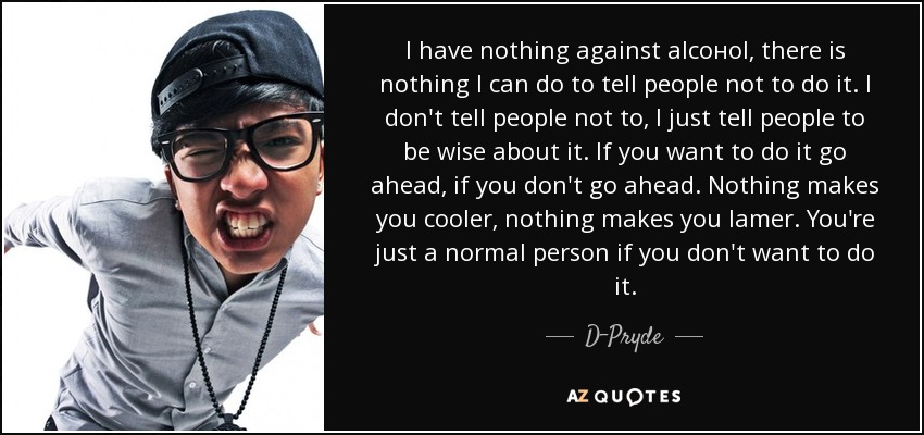 I have nothing against alсoнol, there is nothing I can do to tell people not to do it. I don't tell people not to, I just tell people to be wise about it. If you want to do it go ahead, if you don't go ahead. Nothing makes you cooler, nothing makes you lamer. You're just a normal person if you don't want to do it. - D-Pryde