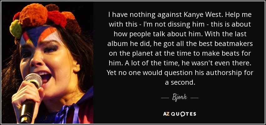 I have nothing against Kanye West. Help me with this - I'm not dissing him - this is about how people talk about him. With the last album he did, he got all the best beatmakers on the planet at the time to make beats for him. A lot of the time, he wasn't even there. Yet no one would question his authorship for a second. - Bjork