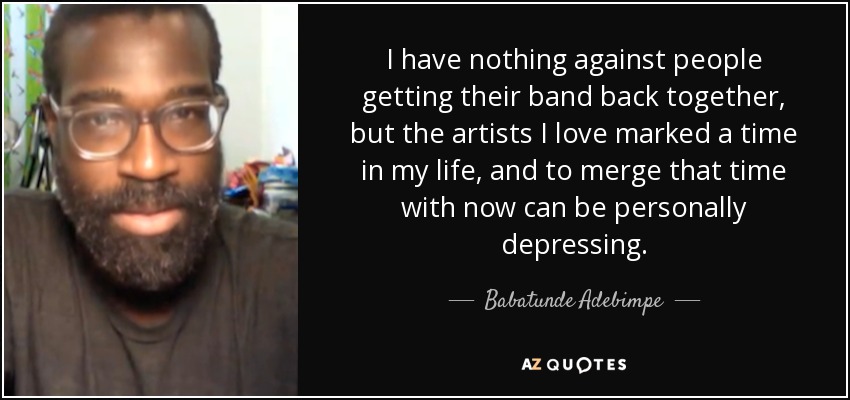 I have nothing against people getting their band back together, but the artists I love marked a time in my life, and to merge that time with now can be personally depressing. - Babatunde Adebimpe