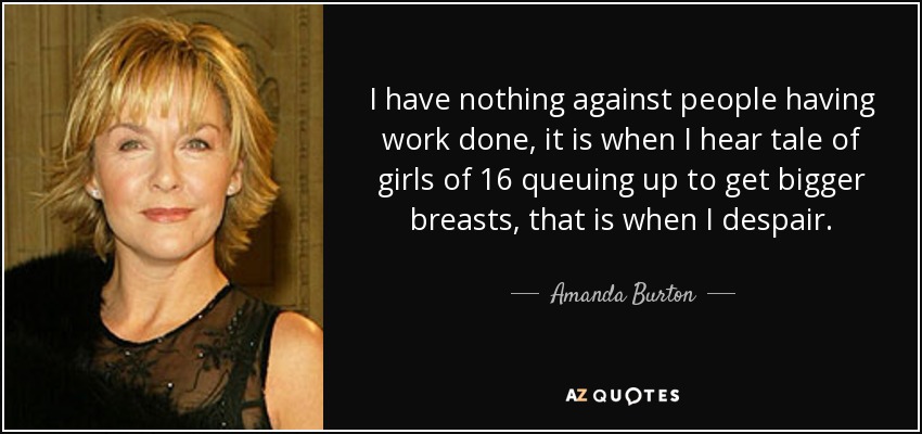 I have nothing against people having work done, it is when I hear tale of girls of 16 queuing up to get bigger breasts, that is when I despair. - Amanda Burton