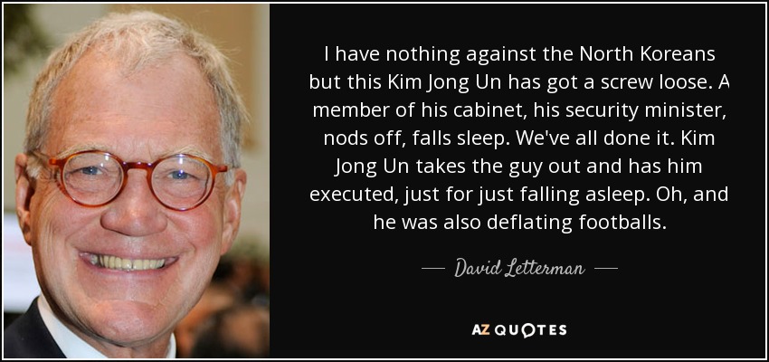 I have nothing against the North Koreans but this Kim Jong Un has got a screw loose. A member of his cabinet, his security minister, nods off, falls sleep. We've all done it. Kim Jong Un takes the guy out and has him executed, just for just falling asleep. Oh, and he was also deflating footballs. - David Letterman