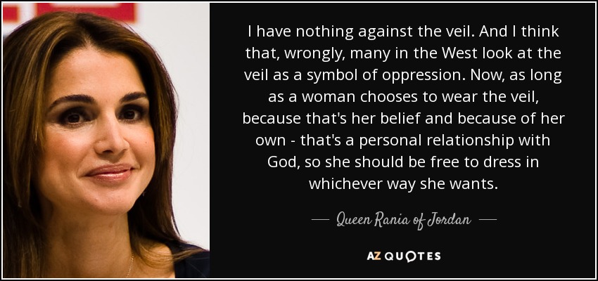 I have nothing against the veil. And I think that, wrongly, many in the West look at the veil as a symbol of oppression. Now, as long as a woman chooses to wear the veil, because that's her belief and because of her own - that's a personal relationship with God, so she should be free to dress in whichever way she wants. - Queen Rania of Jordan