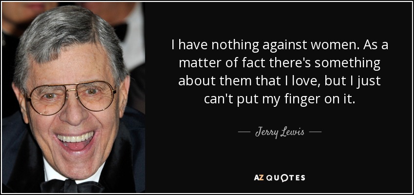 I have nothing against women. As a matter of fact there's something about them that I love, but I just can't put my finger on it. - Jerry Lewis