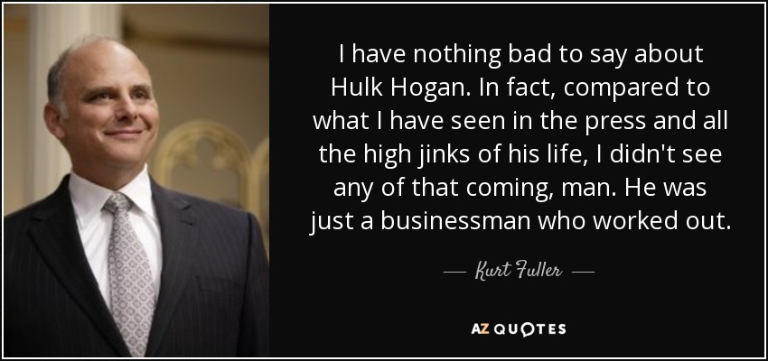 I have nothing bad to say about Hulk Hogan. In fact, compared to what I have seen in the press and all the high jinks of his life, I didn't see any of that coming, man. He was just a businessman who worked out. - Kurt Fuller