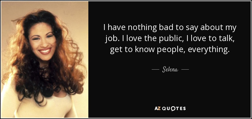 I have nothing bad to say about my job. I love the public, I love to talk, get to know people, everything. - Selena