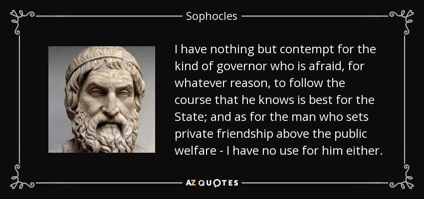 I have nothing but contempt for the kind of governor who is afraid, for whatever reason, to follow the course that he knows is best for the State; and as for the man who sets private friendship above the public welfare - I have no use for him either. - Sophocles