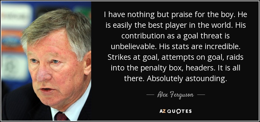 I have nothing but praise for the boy. He is easily the best player in the world. His contribution as a goal threat is unbelievable. His stats are incredible. Strikes at goal, attempts on goal, raids into the penalty box, headers. It is all there. Absolutely astounding. - Alex Ferguson