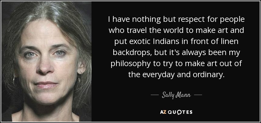I have nothing but respect for people who travel the world to make art and put exotic Indians in front of linen backdrops, but it's always been my philosophy to try to make art out of the everyday and ordinary. - Sally Mann