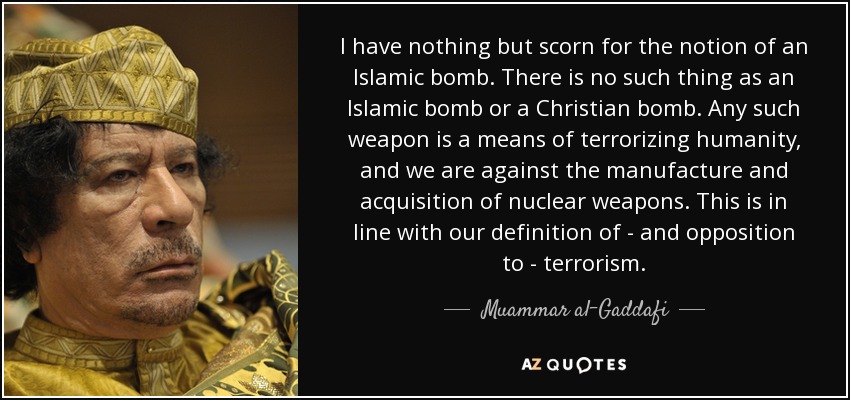 I have nothing but scorn for the notion of an Islamic bomb. There is no such thing as an Islamic bomb or a Christian bomb. Any such weapon is a means of terrorizing humanity, and we are against the manufacture and acquisition of nuclear weapons. This is in line with our definition of - and opposition to - terrorism. - Muammar al-Gaddafi