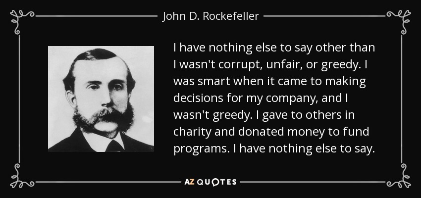 I have nothing else to say other than I wasn't corrupt, unfair, or greedy. I was smart when it came to making decisions for my company, and I wasn't greedy. I gave to others in charity and donated money to fund programs. I have nothing else to say. - John D. Rockefeller
