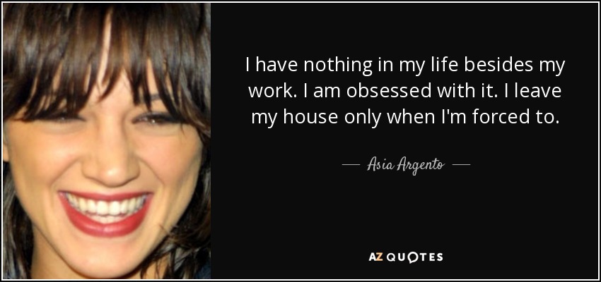 I have nothing in my life besides my work. I am obsessed with it. I leave my house only when I'm forced to. - Asia Argento